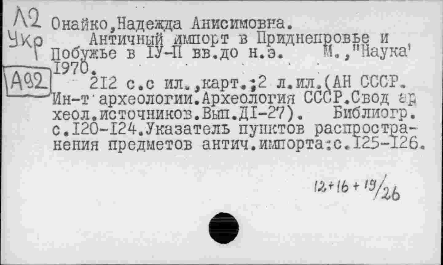 ﻿Поб'
A'Z Онайко,Надежда Анисимовна.
Античный импорт в Приднепровье и t Побужье в ІУ-П вв.до н.э. м.,"Наука1
'--—J97O	.	. .
212 с.с ил.,карт.;2 л.ил.(АН СССР.
1—-^Ин-т'археологии.Археология СССР.Свод а.р хеол.источников.Выл.Д1-27).	Библиогр.
с.120-124.Указатель пунктов распространения предметов антич.имиорта:с.125-126.
P^I6WS/26